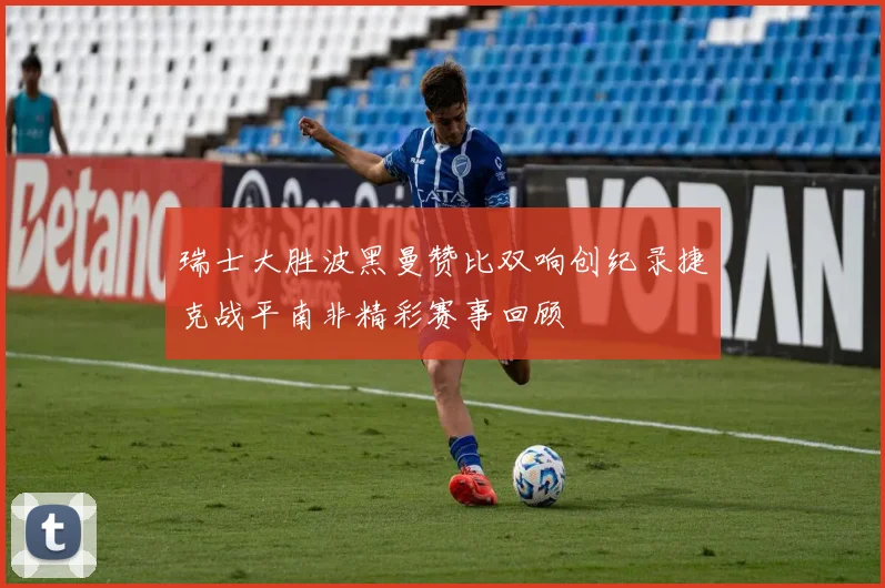 瑞士大胜波黑曼赞比双响创纪录捷克战平南非精彩赛事回顾
