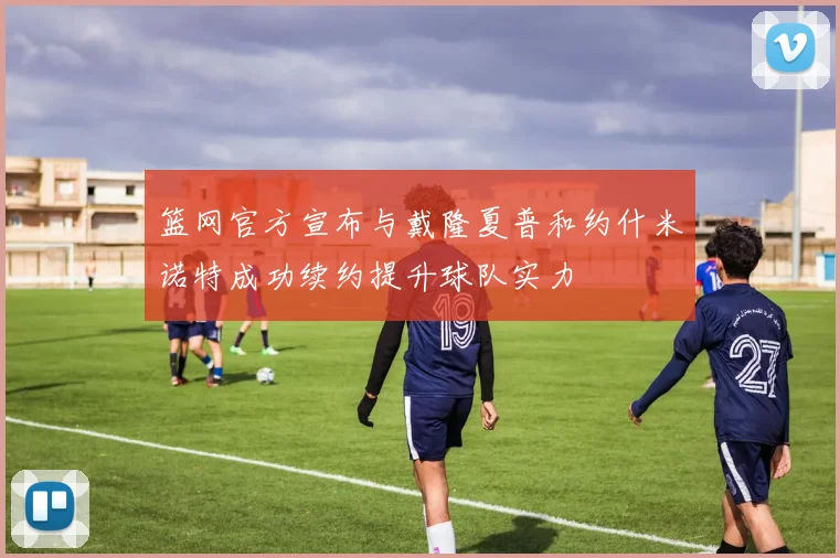 篮网官方宣布与戴隆夏普和约什米诺特成功续约提升球队实力