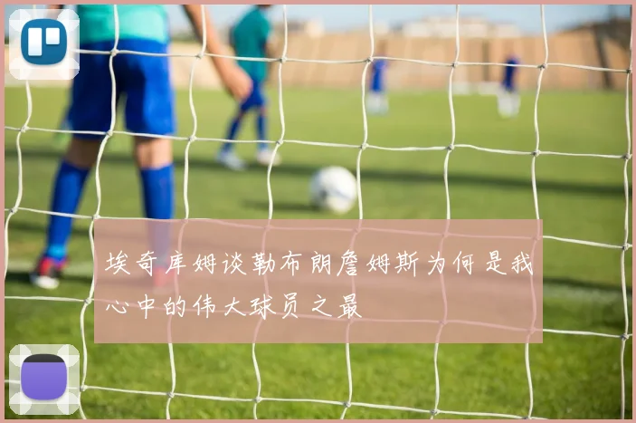 埃奇库姆谈勒布朗詹姆斯为何是我心中的伟大球员之最
