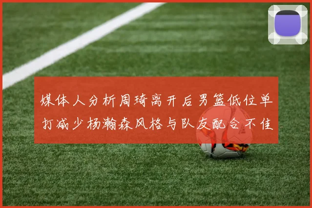 媒体人分析周琦离开后男篮低位单打减少杨瀚森风格与队友配合不佳