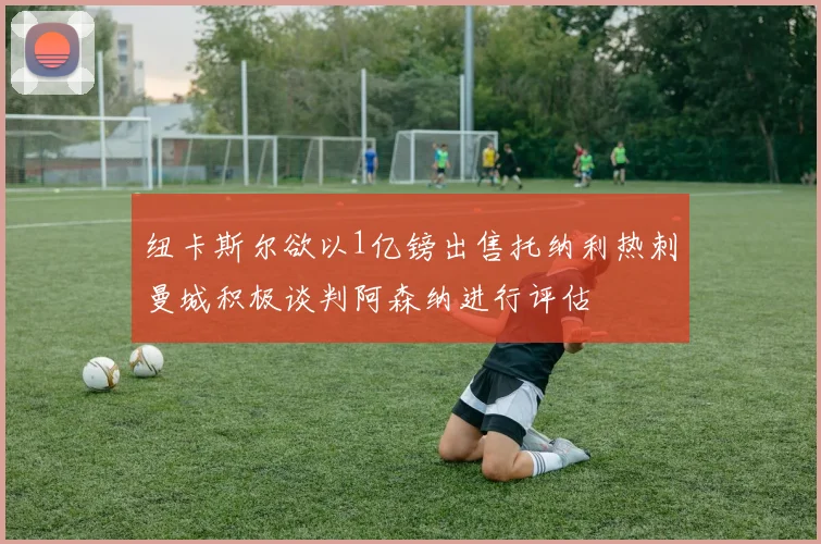 纽卡斯尔欲以1亿镑出售托纳利热刺曼城积极谈判阿森纳进行评估