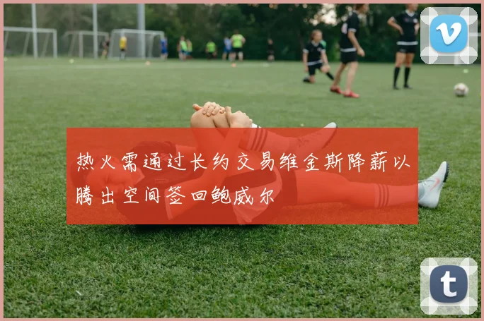 热火需通过长约交易维金斯降薪以腾出空间签回鲍威尔