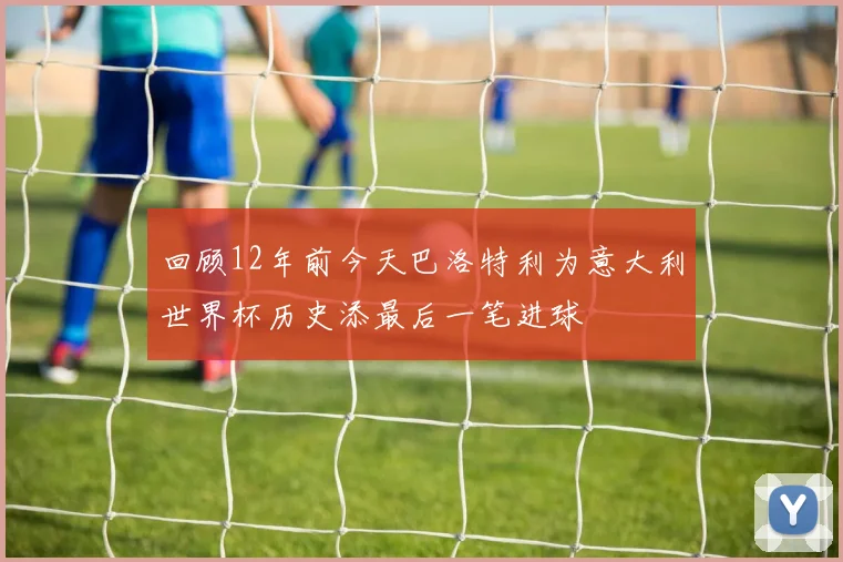 回顾12年前今天巴洛特利为意大利世界杯历史添最后一笔进球