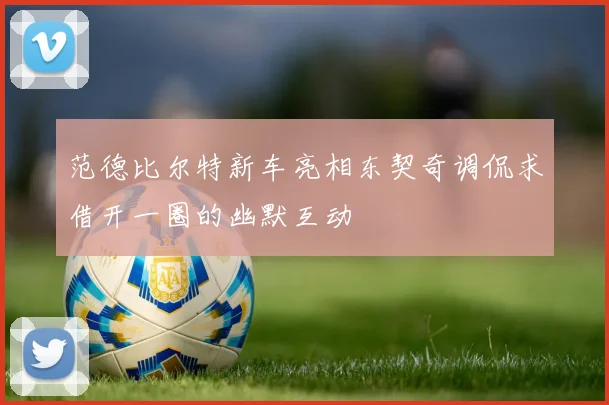 范德比尔特新车亮相东契奇调侃求借开一圈的幽默互动