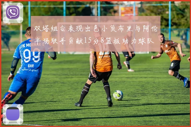 双塔组合表现出色小莫布里与阿伦半场联手贡献15分8篮板助力球队