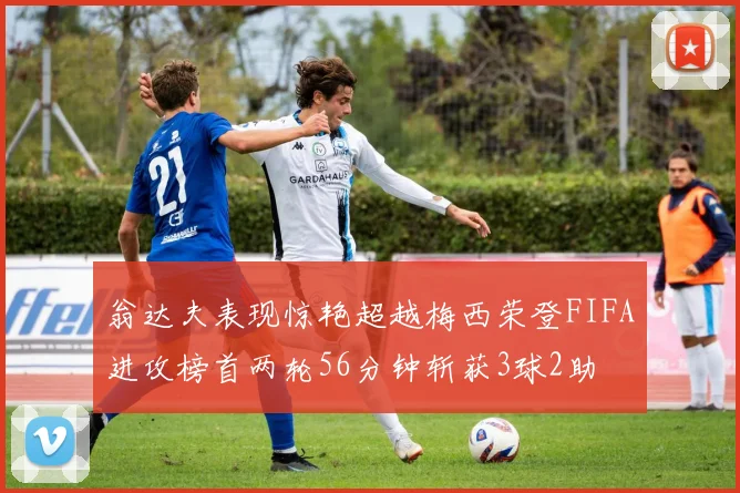 翁达夫表现惊艳超越梅西荣登FIFA进攻榜首两轮56分钟斩获3球2助