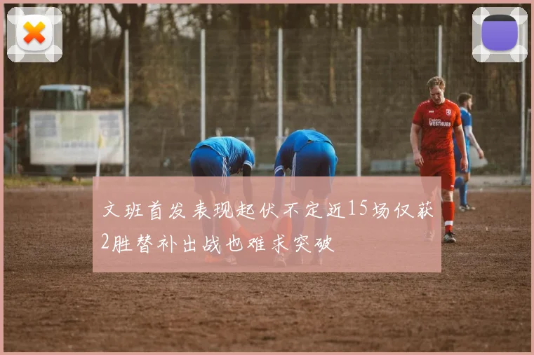 文班首发表现起伏不定近15场仅获2胜替补出战也难求突破