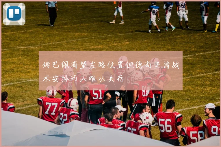 姆巴佩渴望左路位置但德尚坚持战术安排两人难以共存
