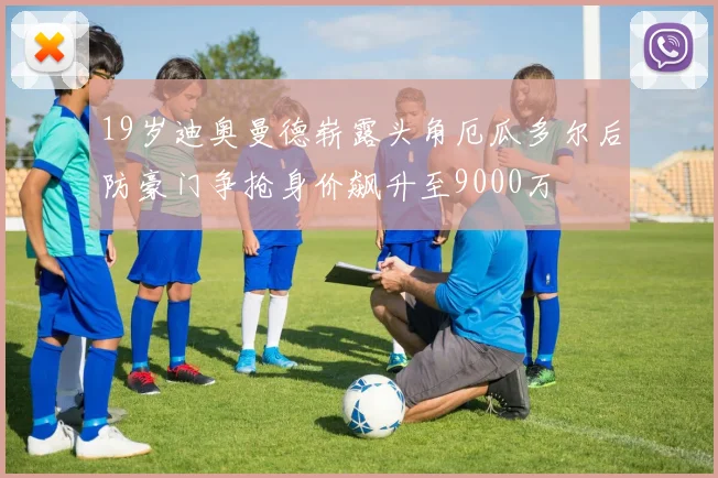 19岁迪奥曼德崭露头角厄瓜多尔后防豪门争抢身价飙升至9000万