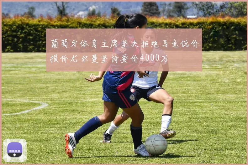 葡萄牙体育主席坚决拒绝马竞低价报价尤尔曼坚持要价4000万