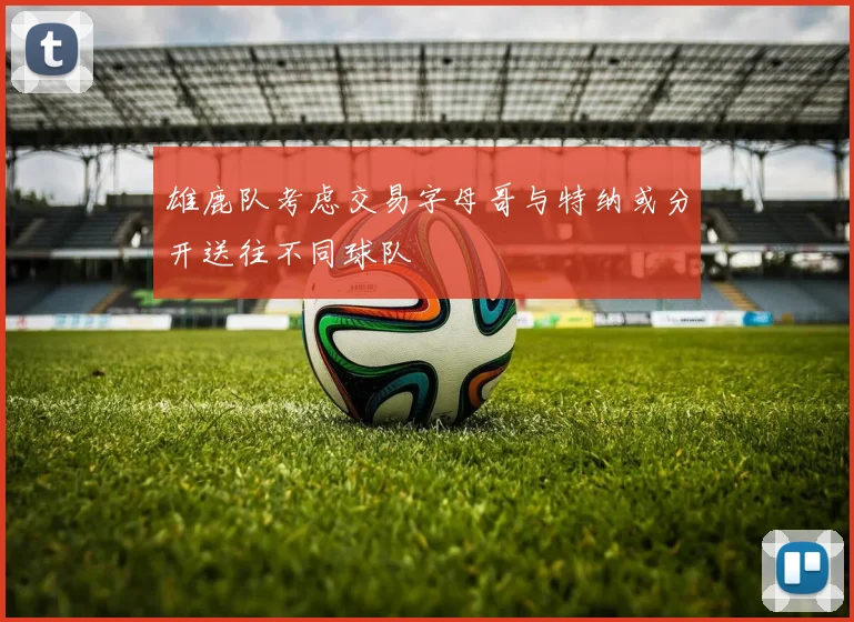 雄鹿队考虑交易字母哥与特纳或分开送往不同球队
