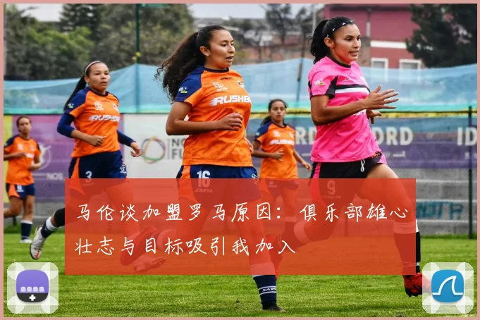 马伦谈加盟罗马原因：俱乐部雄心壮志与目标吸引我加入