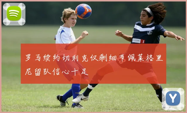 罗马续约切利克仅剩细节佩莱格里尼留队信心十足
