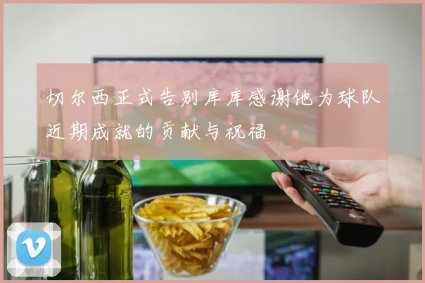 切尔西正式告别库库感谢他为球队近期成就的贡献与祝福