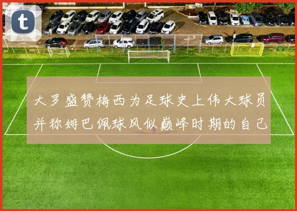 大罗盛赞梅西为足球史上伟大球员并称姆巴佩球风似巅峰时期的自己
